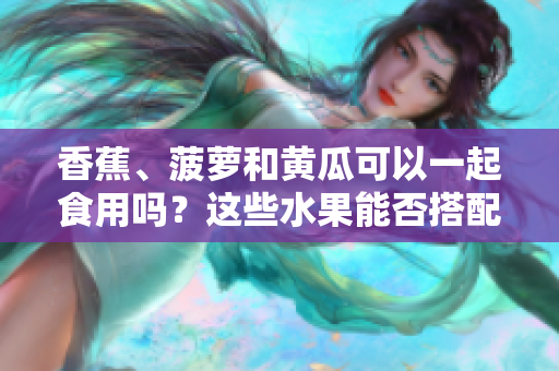 香蕉、菠蘿和黃瓜可以一起食用嗎？這些水果能否搭配食用？