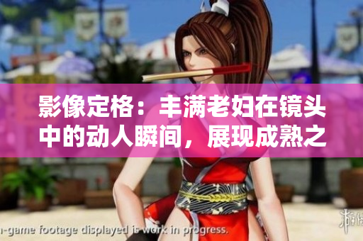 影像定格：豐滿老婦在鏡頭中的動(dòng)人瞬間，展現(xiàn)成熟之美
