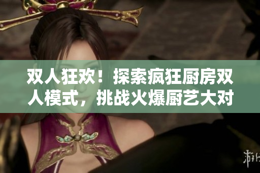 雙人狂歡！探索瘋狂廚房雙人模式，挑戰(zhàn)火爆廚藝大對決