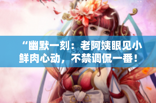 “幽默一刻：老阿姨眼見小鮮肉心動(dòng)，不禁調(diào)侃一番！”
