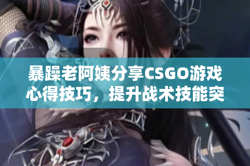 暴躁老阿姨分享CSGO游戲心得技巧，提升戰(zhàn)術(shù)技能突破瓶頸