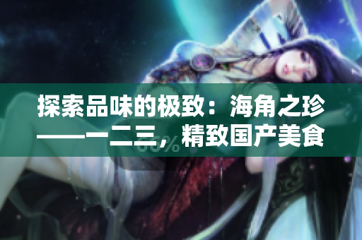 探索品味的極致：海角之珍——一二三，精致國(guó)產(chǎn)美食的奇妙之旅