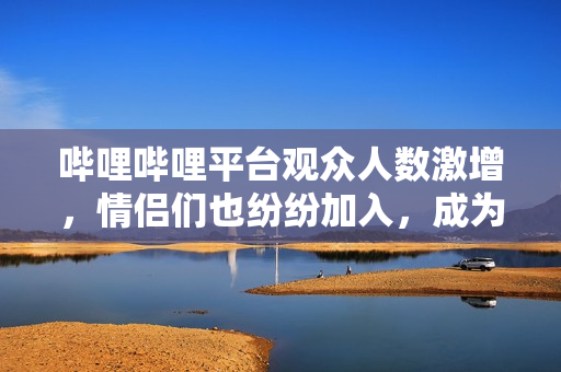 嗶哩嗶哩平臺(tái)觀眾人數(shù)激增，情侶們也紛紛加入，成為熱門(mén)話題