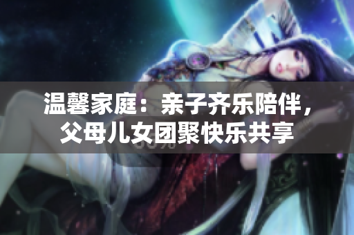 溫馨家庭：親子齊樂(lè)陪伴，父母兒女團(tuán)聚快樂(lè)共享
