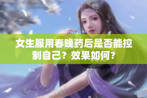 女生服用春晚藥后是否能控制自己？效果如何？