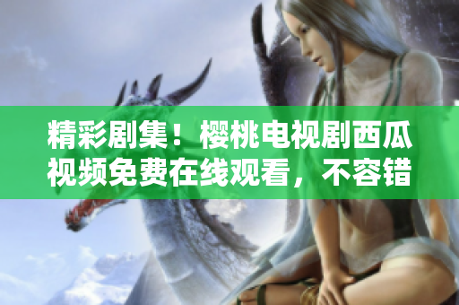 精彩劇集！櫻桃電視劇西瓜視頻免費(fèi)在線觀看，不容錯(cuò)過(guò)的視聽(tīng)盛宴！