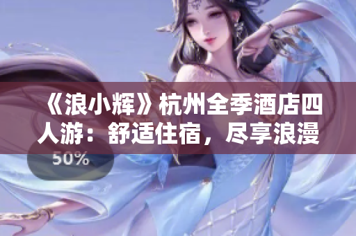 《浪小輝》杭州全季酒店四人游：舒適住宿，盡享浪漫西湖之旅