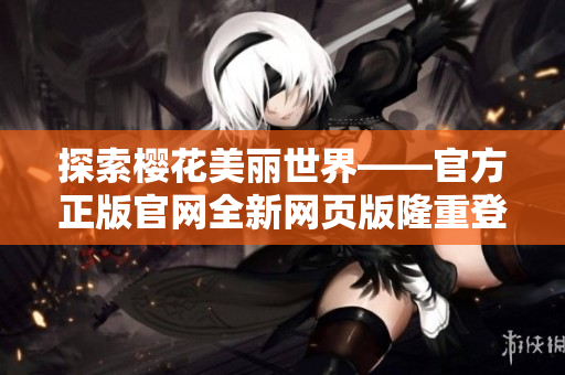 探索櫻花美麗世界——官方正版官網(wǎng)全新網(wǎng)頁(yè)版隆重登場(chǎng)！