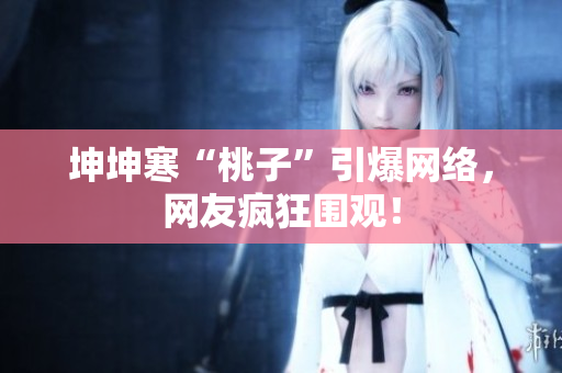 坤坤寒“桃子”引爆網(wǎng)絡(luò)，網(wǎng)友瘋狂圍觀！