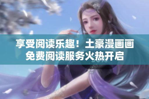 享受閱讀樂(lè)趣！土豪漫畫畫免費(fèi)閱讀服務(wù)火熱開(kāi)啟