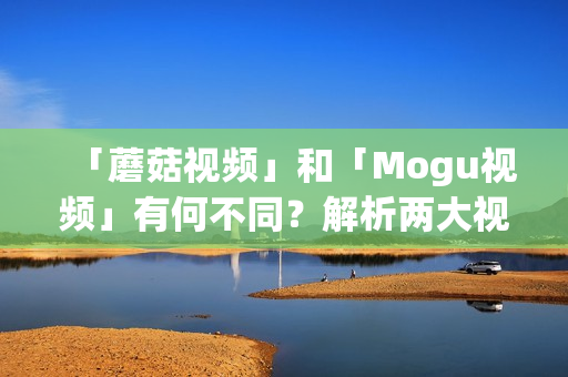 「蘑菇視頻」和「Mogu視頻」有何不同？解析兩大視頻平臺(tái)的區(qū)別