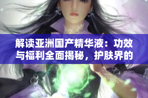 解讀亞洲國產(chǎn)精華液：功效與福利全面揭秘，護(hù)膚界的新寵兒