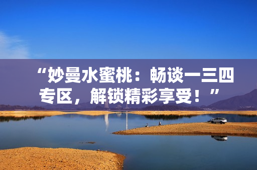 “妙曼水蜜桃：暢談一三四專區(qū)，解鎖精彩享受！”