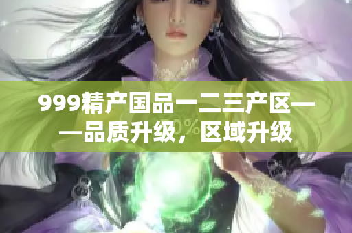 999精產(chǎn)國品一二三產(chǎn)區(qū)——品質(zhì)升級(jí)，區(qū)域升級(jí)