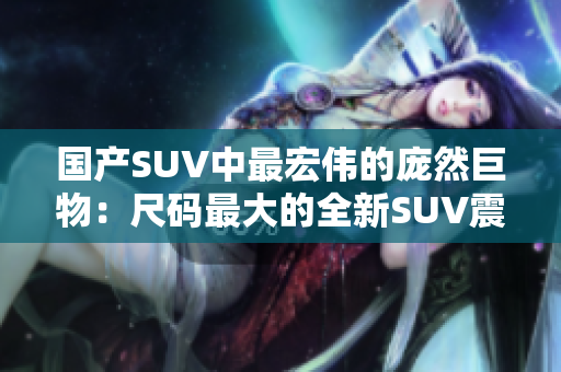 國產SUV中最宏偉的龐然巨物：尺碼最大的全新SUV震撼登場