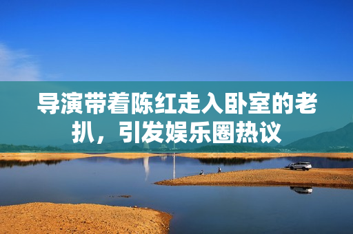 導(dǎo)演帶著陳紅走入臥室的老扒，引發(fā)娛樂圈熱議