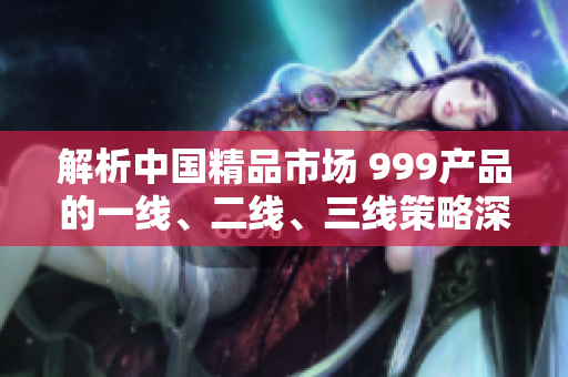 解析中國(guó)精品市場(chǎng) 999產(chǎn)品的一線、二線、三線策略深度剖析