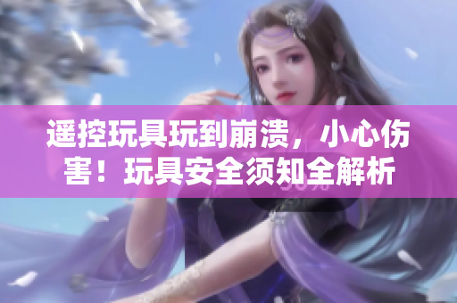 遙控玩具玩到崩潰，小心傷害！玩具安全須知全解析