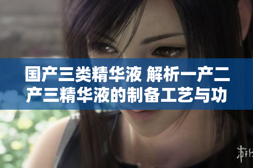 國(guó)產(chǎn)三類精華液 解析一產(chǎn)二產(chǎn)三精華液的制備工藝與功效