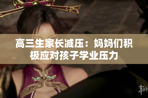 高三生家長減壓：媽媽們積極應(yīng)對(duì)孩子學(xué)業(yè)壓力
