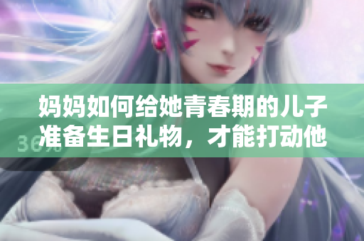 媽媽如何給她青春期的兒子準備生日禮物，才能打動他的心？