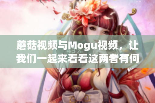 蘑菇視頻與Mogu視頻，讓我們一起來看看這兩者有何不同!