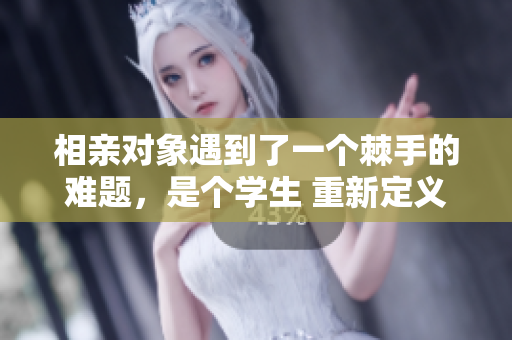 相親對(duì)象遇到了一個(gè)棘手的難題，是個(gè)學(xué)生 重新定義愛(ài)情之路