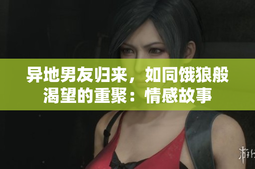 異地男友歸來(lái)，如同餓狼般渴望的重聚：情感故事
