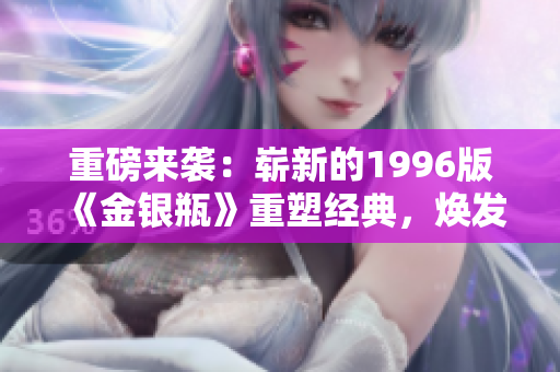 重磅來襲：嶄新的1996版《金銀瓶》重塑經(jīng)典，煥發(fā)全新魅力
