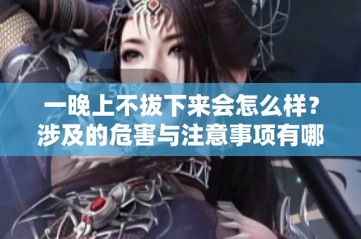 一晚上不拔下來會怎么樣？涉及的危害與注意事項有哪些？