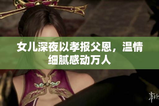 女兒深夜以孝報父恩，溫情細膩感動萬人