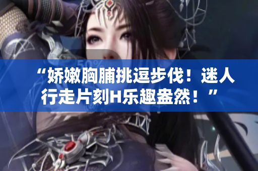 “嬌嫩胸脯挑逗步伐！迷人行走片刻H樂趣盎然！”
