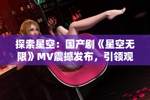探索星空：國產(chǎn)劇《星空無限》MV震撼發(fā)布，引領(lǐng)觀眾進(jìn)入宇宙奇幻之旅