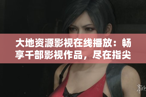 大地資源影視在線播放：暢享千部影視作品，盡在指尖。
