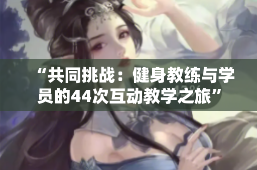 “共同挑戰(zhàn)：健身教練與學(xué)員的44次互動教學(xué)之旅”