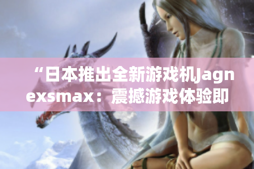 “日本推出全新游戲機(jī)Jagnexsmax：震撼游戲體驗即將問世！”