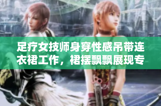 足療女技師身穿性感吊帶連衣裙工作，裙擺飄飄展現(xiàn)專業(yè)風采