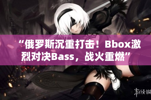 “俄羅斯沉重打擊！Bbox激烈對(duì)決Bass，戰(zhàn)火重燃”