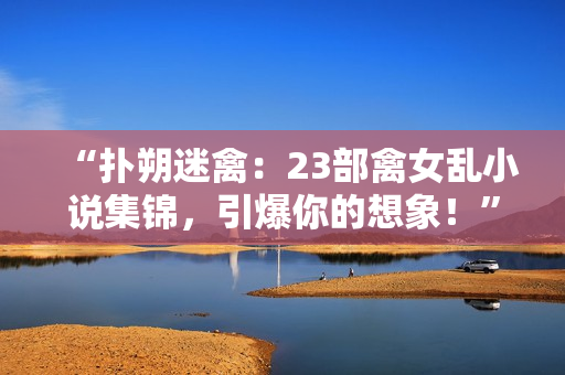 “撲朔迷禽：23部禽女亂小說(shuō)集錦，引爆你的想象！”