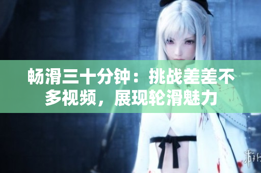 暢滑三十分鐘：挑戰(zhàn)差差不多視頻，展現(xiàn)輪滑魅力
