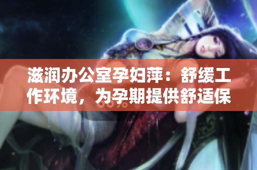 滋潤辦公室孕婦萍：舒緩工作環(huán)境，為孕期提供舒適保障