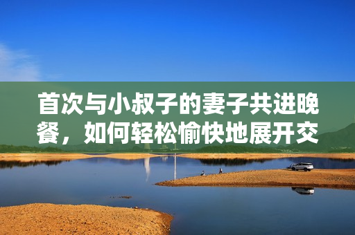首次與小叔子的妻子共進(jìn)晚餐，如何輕松愉快地展開交流？