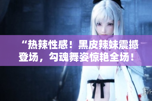 “熱辣性感！黑皮辣妹震撼登場(chǎng)，勾魂舞姿驚艷全場(chǎng)！”