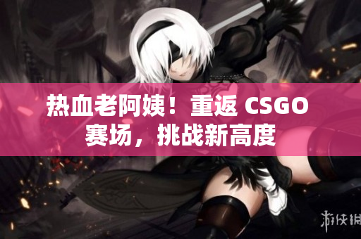 熱血老阿姨！重返 CSGO 賽場，挑戰(zhàn)新高度
