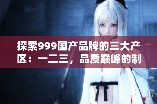 探索999國產(chǎn)品牌的三大產(chǎn)區(qū)：一二三，品質(zhì)巔峰的制造背后