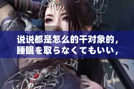 說說都是怎么的干對象的，睡眠を取らなくてもいい，睡覺抓著小雞一晚上會(huì)怎樣，睡過年紀(jì)最大的多少歲六十多，水潤緊致銷魂低吟古代，水潤緊致銷魂低吟179