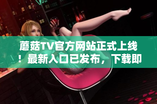 蘑菇TV官方網(wǎng)站正式上線！最新入口已發(fā)布，下載即刻暢享精彩內(nèi)容
