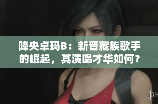 降央卓瑪B：新晉藏族歌手的崛起，其演唱才華如何？