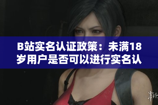 B站實名認(rèn)證政策：未滿18歲用戶是否可以進(jìn)行實名認(rèn)證？