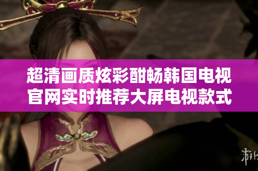 超清畫(huà)質(zhì)炫彩酣暢韓國(guó)電視官網(wǎng)實(shí)時(shí)推薦大屏電視款式,選購(gòu)無(wú)憂(yōu)境界,體驗(yàn)影音新高度